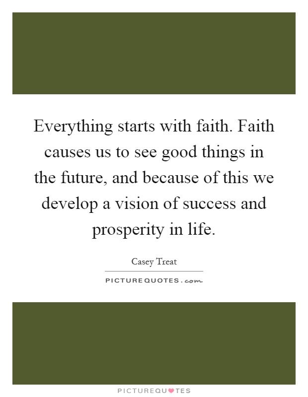 Everything starts with faith. Faith causes us to see good things in the future, and because of this we develop a vision of success and prosperity in life Picture Quote #1