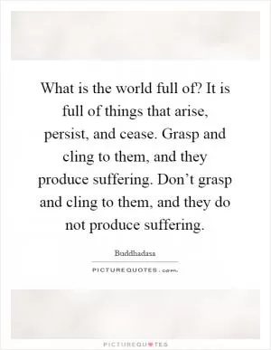 What is the world full of? It is full of things that arise, persist, and cease. Grasp and cling to them, and they produce suffering. Don’t grasp and cling to them, and they do not produce suffering Picture Quote #1