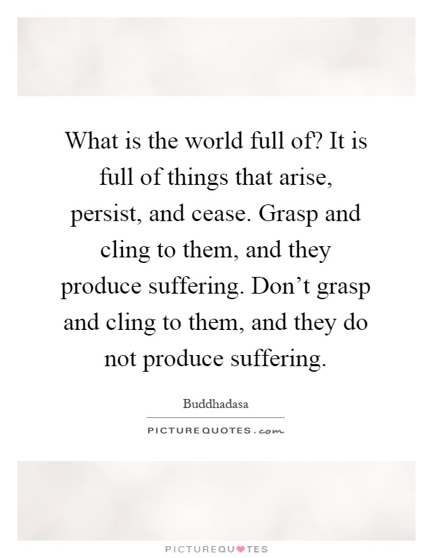 What is the world full of? It is full of things that arise, persist, and cease. Grasp and cling to them, and they produce suffering. Don't grasp and cling to them, and they do not produce suffering Picture Quote #1