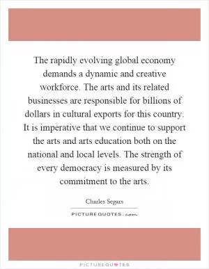 The rapidly evolving global economy demands a dynamic and creative workforce. The arts and its related businesses are responsible for billions of dollars in cultural exports for this country. It is imperative that we continue to support the arts and arts education both on the national and local levels. The strength of every democracy is measured by its commitment to the arts Picture Quote #1