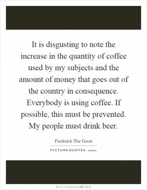 It is disgusting to note the increase in the quantity of coffee used by my subjects and the amount of money that goes out of the country in consequence. Everybody is using coffee. If possible, this must be prevented. My people must drink beer Picture Quote #1