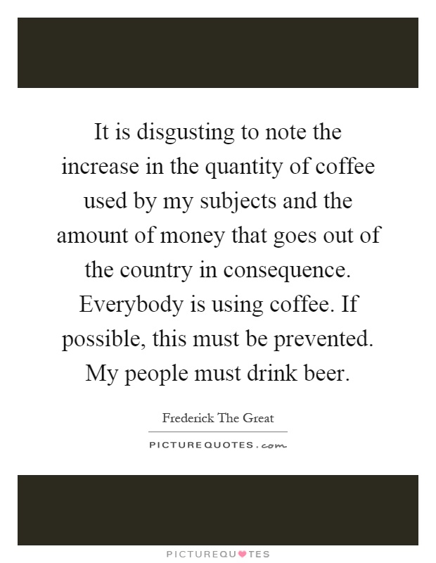 It is disgusting to note the increase in the quantity of coffee used by my subjects and the amount of money that goes out of the country in consequence. Everybody is using coffee. If possible, this must be prevented. My people must drink beer Picture Quote #1