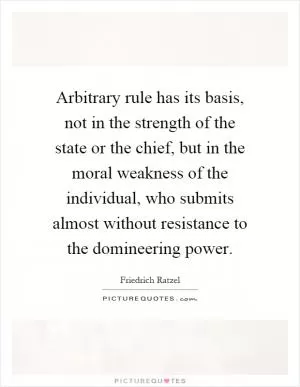 Arbitrary rule has its basis, not in the strength of the state or the chief, but in the moral weakness of the individual, who submits almost without resistance to the domineering power Picture Quote #1