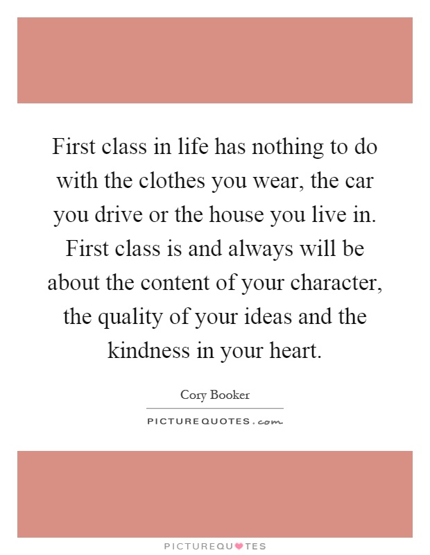 First class in life has nothing to do with the clothes you wear, the car you drive or the house you live in. First class is and always will be about the content of your character, the quality of your ideas and the kindness in your heart Picture Quote #1