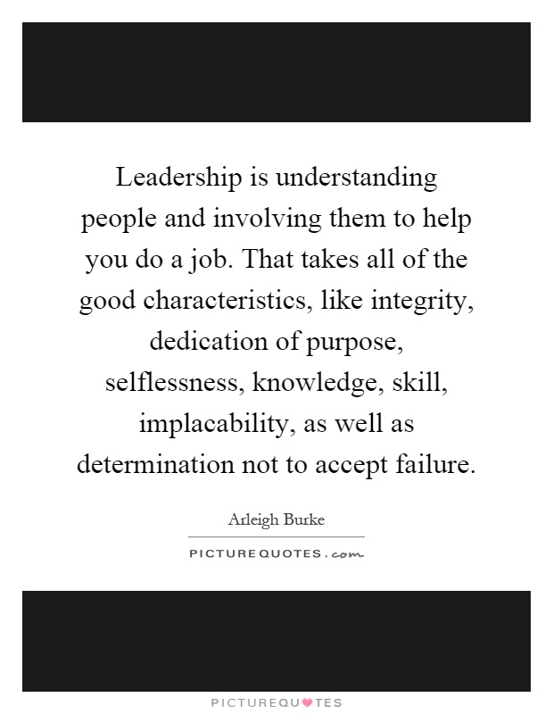 Leadership is understanding people and involving them to help you do a job. That takes all of the good characteristics, like integrity, dedication of purpose, selflessness, knowledge, skill, implacability, as well as determination not to accept failure Picture Quote #1