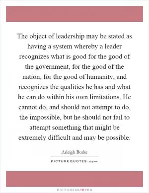 The object of leadership may be stated as having a system whereby a leader recognizes what is good for the good of the government, for the good of the nation, for the good of humanity, and recognizes the qualities he has and what he can do within his own limitations. He cannot do, and should not attempt to do, the impossible, but he should not fail to attempt something that might be extremely difficult and may be possible Picture Quote #1