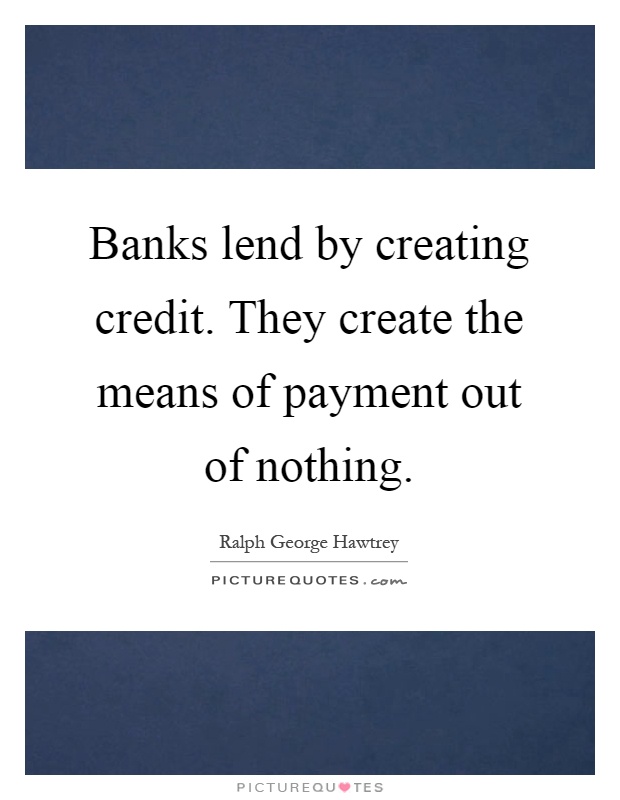 Banks lend by creating credit. They create the means of payment out of nothing Picture Quote #1