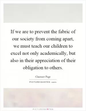 If we are to prevent the fabric of our society from coming apart, we must teach our children to excel not only academically, but also in their appreciation of their obligation to others Picture Quote #1