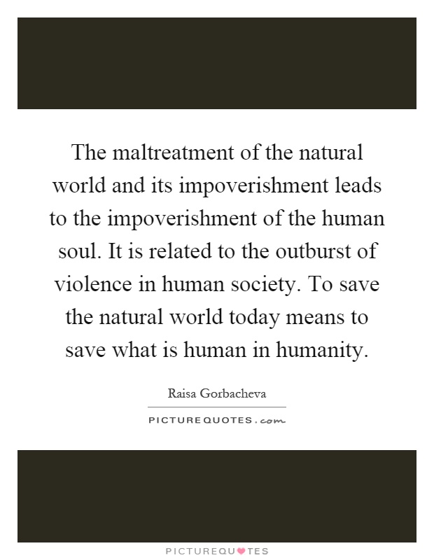 The maltreatment of the natural world and its impoverishment leads to the impoverishment of the human soul. It is related to the outburst of violence in human society. To save the natural world today means to save what is human in humanity Picture Quote #1