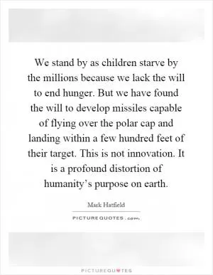 We stand by as children starve by the millions because we lack the will to end hunger. But we have found the will to develop missiles capable of flying over the polar cap and landing within a few hundred feet of their target. This is not innovation. It is a profound distortion of humanity’s purpose on earth Picture Quote #1