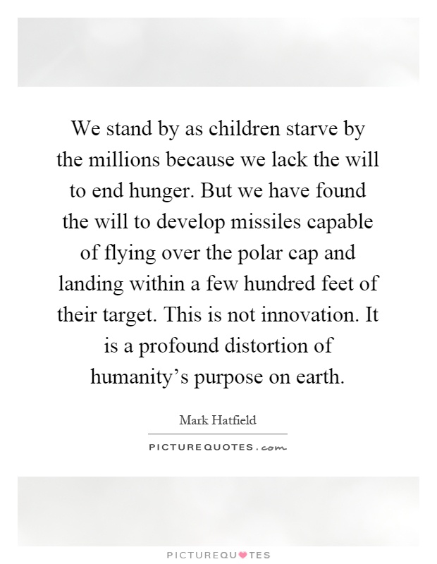 We stand by as children starve by the millions because we lack the will to end hunger. But we have found the will to develop missiles capable of flying over the polar cap and landing within a few hundred feet of their target. This is not innovation. It is a profound distortion of humanity's purpose on earth Picture Quote #1