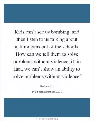 Kids can’t see us bombing, and then listen to us talking about getting guns out of the schools. How can we tell them to solve problems without violence, if, in fact, we can’t show an ability to solve problems without violence? Picture Quote #1