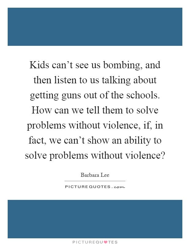 Kids can't see us bombing, and then listen to us talking about getting guns out of the schools. How can we tell them to solve problems without violence, if, in fact, we can't show an ability to solve problems without violence? Picture Quote #1