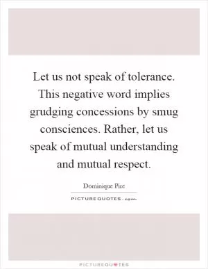 Let us not speak of tolerance. This negative word implies grudging concessions by smug consciences. Rather, let us speak of mutual understanding and mutual respect Picture Quote #1