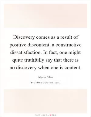Discovery comes as a result of positive discontent, a constructive dissatisfaction. In fact, one might quite truthfully say that there is no discovery when one is content Picture Quote #1
