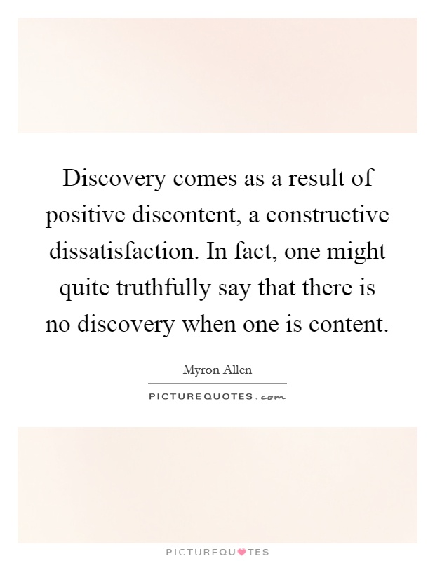 Discovery comes as a result of positive discontent, a constructive dissatisfaction. In fact, one might quite truthfully say that there is no discovery when one is content Picture Quote #1