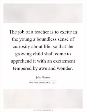 The job of a teacher is to excite in the young a boundless sense of curiosity about life, so that the growing child shall come to apprehend it with an excitement tempered by awe and wonder Picture Quote #1