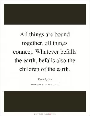 All things are bound together, all things connect. Whatever befalls the earth, befalls also the children of the earth Picture Quote #1