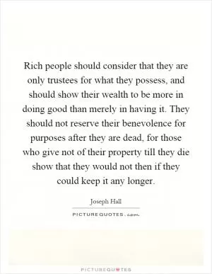 Rich people should consider that they are only trustees for what they possess, and should show their wealth to be more in doing good than merely in having it. They should not reserve their benevolence for purposes after they are dead, for those who give not of their property till they die show that they would not then if they could keep it any longer Picture Quote #1