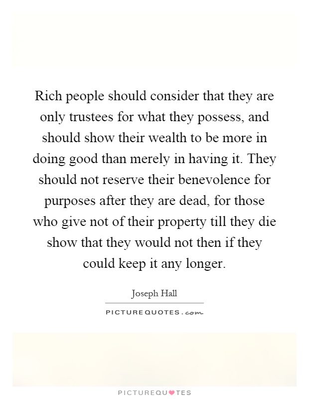 Rich people should consider that they are only trustees for what they possess, and should show their wealth to be more in doing good than merely in having it. They should not reserve their benevolence for purposes after they are dead, for those who give not of their property till they die show that they would not then if they could keep it any longer Picture Quote #1