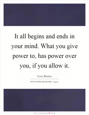 It all begins and ends in your mind. What you give power to, has power over you, if you allow it Picture Quote #1
