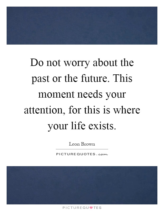 Do not worry about the past or the future. This moment needs your attention, for this is where your life exists Picture Quote #1