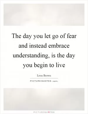The day you let go of fear and instead embrace understanding, is the day you begin to live Picture Quote #1