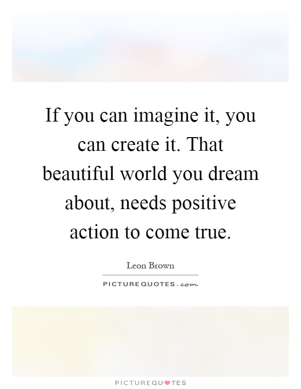 If you can imagine it, you can create it. That beautiful world you dream about, needs positive action to come true Picture Quote #1