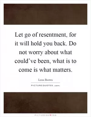 Let go of resentment, for it will hold you back. Do not worry about what could’ve been, what is to come is what matters Picture Quote #1