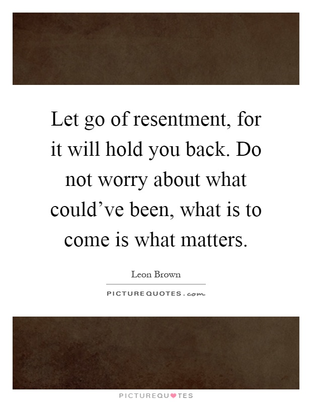Let go of resentment, for it will hold you back. Do not worry about what could've been, what is to come is what matters Picture Quote #1