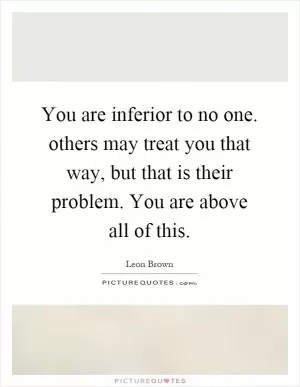 You are inferior to no one. others may treat you that way, but that is their problem. You are above all of this Picture Quote #1