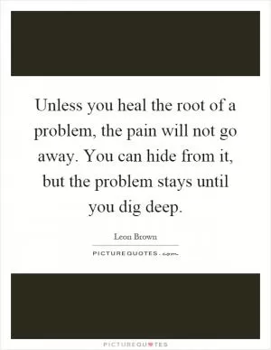 Unless you heal the root of a problem, the pain will not go away. You can hide from it, but the problem stays until you dig deep Picture Quote #1