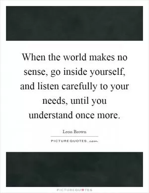 When the world makes no sense, go inside yourself, and listen carefully to your needs, until you understand once more Picture Quote #1