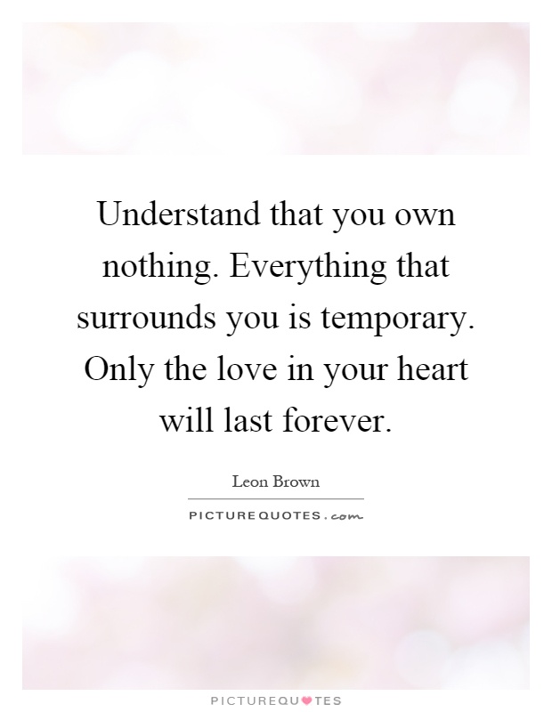 Understand that you own nothing. Everything that surrounds you is temporary. Only the love in your heart will last forever Picture Quote #1