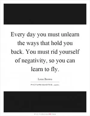 Every day you must unlearn the ways that hold you back. You must rid yourself of negativity, so you can learn to fly Picture Quote #1