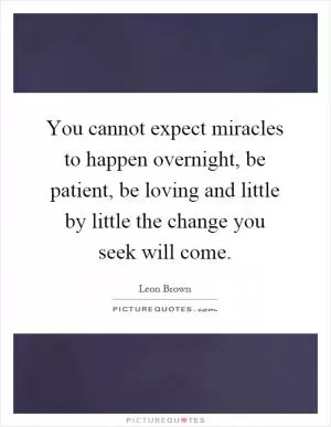 You cannot expect miracles to happen overnight, be patient, be loving and little by little the change you seek will come Picture Quote #1