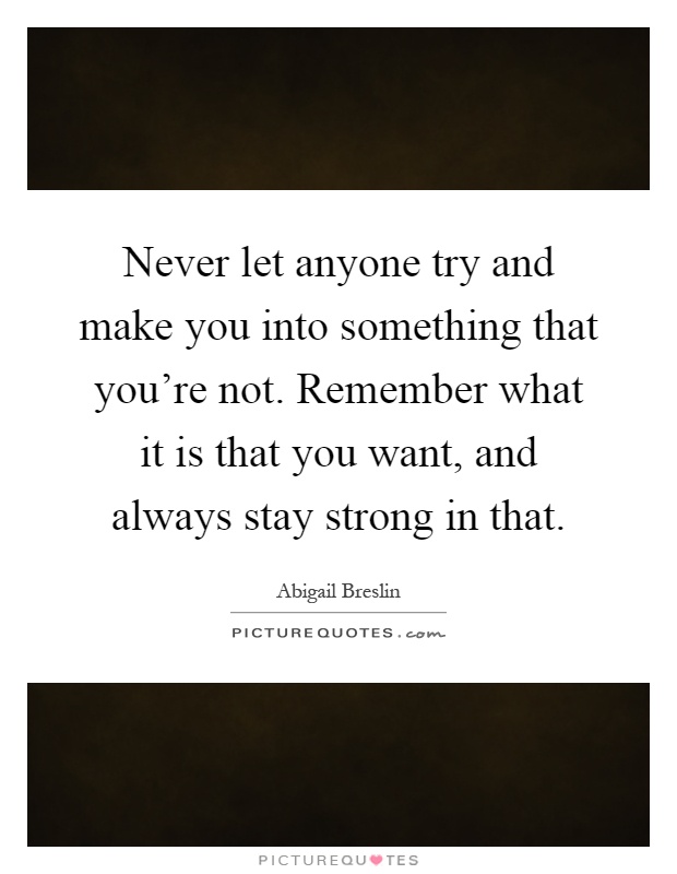 Never let anyone try and make you into something that you're not. Remember what it is that you want, and always stay strong in that Picture Quote #1