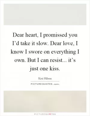 Dear heart, I promissed you I’d take it slow. Dear love, I know I swore on everything I own. But I can resist... it’s just one kiss Picture Quote #1