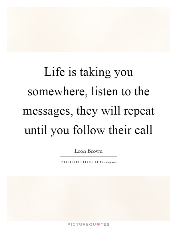 Life is taking you somewhere, listen to the messages, they will repeat until you follow their call Picture Quote #1