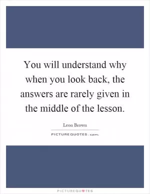 You will understand why when you look back, the answers are rarely given in the middle of the lesson Picture Quote #1