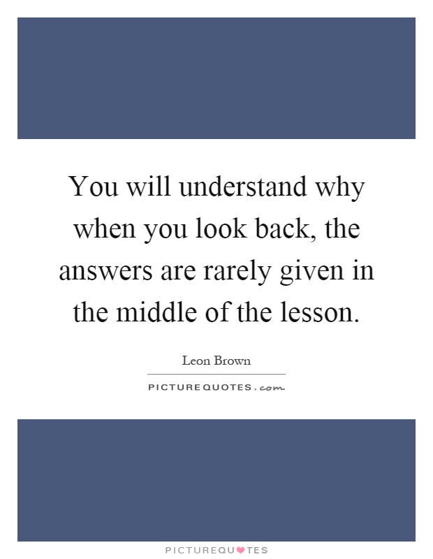 You will understand why when you look back, the answers are rarely given in the middle of the lesson Picture Quote #1