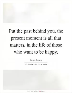 Put the past behind you, the present moment is all that matters, in the life of those who want to be happy Picture Quote #1