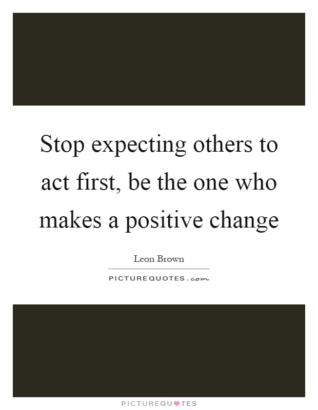 Stop expecting others to act first, be the one who makes a positive change Picture Quote #1
