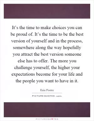 It’s the time to make choices you can be proud of. It’s the time to be the best version of yourself and in the process, somewhere along the way hopefully you attract the best version someone else has to offer. The more you challenge yourself, the higher your expectations become for your life and the people you want to have in it Picture Quote #1