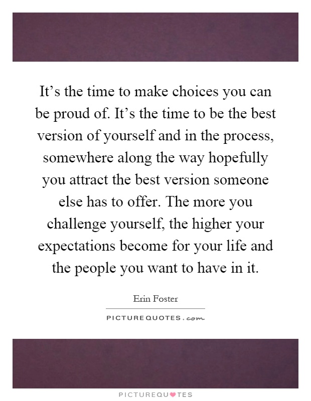 It's the time to make choices you can be proud of. It's the time to be the best version of yourself and in the process, somewhere along the way hopefully you attract the best version someone else has to offer. The more you challenge yourself, the higher your expectations become for your life and the people you want to have in it Picture Quote #1