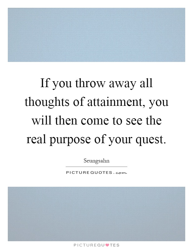 If you throw away all thoughts of attainment, you will then come to see the real purpose of your quest Picture Quote #1