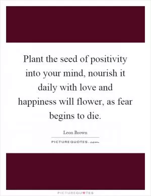 Plant the seed of positivity into your mind, nourish it daily with love and happiness will flower, as fear begins to die Picture Quote #1