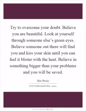 Try to overcome your doubt. Believe you are beautiful. Look at yourself through someone else’s green eyes. Believe someone out there will find you and kiss your skin until you can feel it blister with the heat. Believe in something bigger than your problems and you will be saved Picture Quote #1