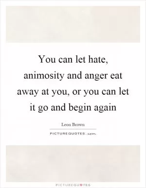 You can let hate, animosity and anger eat away at you, or you can let it go and begin again Picture Quote #1