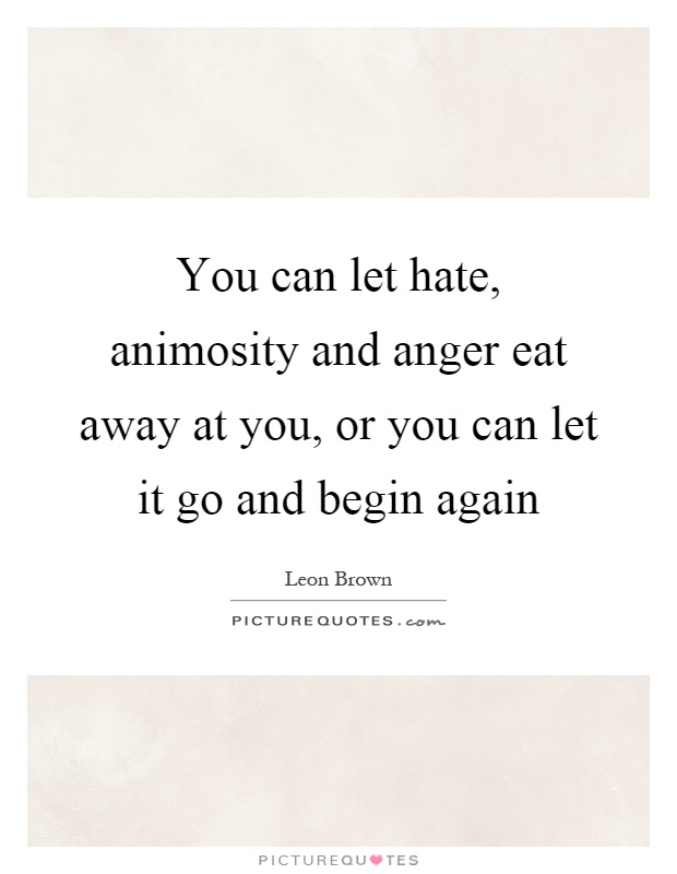 You can let hate, animosity and anger eat away at you, or you can let it go and begin again Picture Quote #1